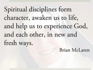 Spiritual disciplines form
character, awaken us to life,
and help us to experience God,
and each other, in new and
fresh ways.
Brian McLaren
 