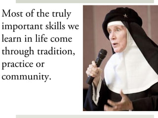 Most of the truly
important skills we
learn in life come
through tradition,
practice or
community.
 