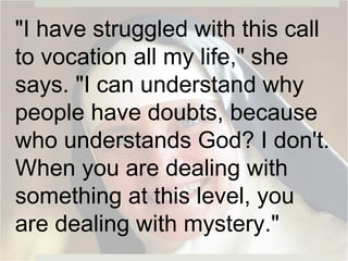 "I have struggled with this call
to vocation all my life," she
says. "I can understand why
people have doubts, because
who understands God? I don't.
When you are dealing with
something at this level, you
are dealing with mystery."
 
