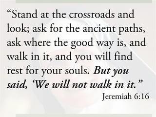 “Stand at the crossroads and
look; ask for the ancient paths,
ask where the good way is, and
walk in it, and you will find
rest for your souls. But you
said, ‘We will not walk in it.”
Jeremiah 6:16
 