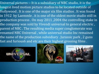 Universal pictures :- It is a subsidiary of NBC studio, it is the
longest lived motion picture studios to be located outside of
Hollywood . It is one of the major six film studios . It was found
in 1912 by Laemmle , it is one of the oldest movie studio still in
production process . On may 2011 ,2004 the controlling stake in
the company was sold by Vivendi universal to general electric ,
parent of NBC . The resulting media super conglomerate was
renamed NBC Universal , while universal studio Inc remained
the name of the production subsidiary . Jurassic park , 2 guns
fast and furious6 and etc are their highest grossing films .
 