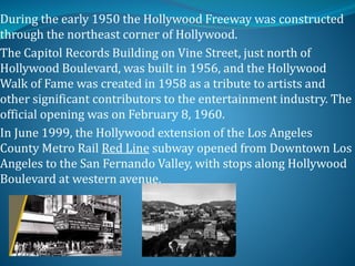 During the early 1950 the Hollywood Freeway was constructed
through the northeast corner of Hollywood.
The Capitol Records Building on Vine Street, just north of
Hollywood Boulevard, was built in 1956, and the Hollywood
Walk of Fame was created in 1958 as a tribute to artists and
other significant contributors to the entertainment industry. The
official opening was on February 8, 1960.
In June 1999, the Hollywood extension of the Los Angeles
County Metro Rail Red Line subway opened from Downtown Los
Angeles to the San Fernando Valley, with stops along Hollywood
Boulevard at western avenue.
 