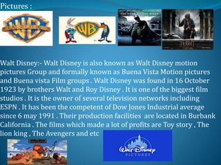 Pictures :
Z
Zz
Z
Walt Disney:- Walt Disney is also known as Walt Disney motion
pictures Group and formally known as Buena Vista Motion pictures
and Buena vista Film groups . Walt Disney was found in 16 October
1923 by brothers Walt and Roy Disney . It is one of the biggest film
studios . It is the owner of several television networks including
ESPN . It has been the competent of Dow Jones Industrial average
since 6 may 1991 . Their production facilities are located in Burbank
California . The films which made a lot of profits are Toy story , The
lion king , The Avengers and etc
 