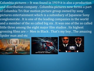 Columbia pictures :- It was found in 1919 it is also a production
and distribution company . Columbia pictures now forms a part
of Columbia Tri-Star motion picture group owned by sony
pictures entertainment which is a subsidiary of Japanese Sony
conglomerate . It is one of the leading companies in the world
and a member of the so called big six . It was one of the so called
little three among the eight major film studios . Its highest
grossing films are :- Men in Black . That’s my boy , The amazing
Spider man and etc
 