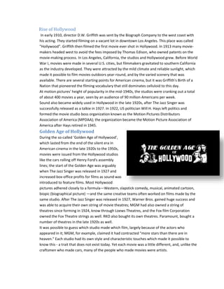 Rise of Hollywood 
In early 1910, director D.W. Griffith was sent by the Biograph Company to the west coast with 
his acting. They started filming on a vacant lot in downtown Los Angeles. This place was called 
"Hollywood". Griffith then filmed the first movie ever shot in Hollywood. In 1913 many movie-makers 
headed west to avoid the fees imposed by Thomas Edison, who owned patents on the 
movie-making process. In Los Angeles, California, the studios and Hollywood grew. Before World 
War I, movies were made in several U.S. cities, but filmmakers gravitated to southern California 
as the industry developed. They were attracted by the mild climate and reliable sunlight, which 
made it possible to film movies outdoors year-round, and by the varied scenery that was 
available. There are several starting points for American cinema, but it was Griffith's Birth of a 
Nation that pioneered the filming vocabulary that still dominates celluloid to this day. 
At motion pictures' height of popularity in the mid-1940s, the studios were cranking out a total 
of about 400 movies a year, seen by an audience of 90 million Americans per week. 
Sound also became widely used in Hollywood in the late 1920s, after The Jazz Singer was 
successfully released as a talkie in 1927. In 1922, US politician Will H. Hays left politics and 
formed the movie studio boss organization known as the Motion Pictures Distributors 
Association of America (MPDAA); the organization became the Motion Picture Association of 
America after Hays retired in 1945. 
Golden Age of Hollywood 
During the so-called ‘Golden Age of Hollywood’, 
which lasted from the end of the silent era in 
American cinema in the late 1920s to the 1950s, 
movies were issued from the Hollywood studios 
like the cars rolling off Henry Ford's assembly 
lines; the start of the Golden Age was arguably 
when The Jazz Singer was released in 1927 and 
increased box-office profits for films as sound was 
introduced to feature films. Most Hollywood 
pictures adhered closely to a formula—Western, slapstick comedy, musical, animated cartoon, 
biopic (biographical picture) —and the same creative teams often worked on films made by the 
same studio. After The Jazz Singer was released in 1927, Warner Bros. gained huge success and 
was able to acquire their own string of movie theatres; MGM had also owned a string of 
theatres since forming in 1924, know through Loews Theatres, and the Fox film Corporation 
owned the Fox Theatre strings as well. RKO also bought its own theatres. Paramount, bought a 
number of theatres in the late 1920s as well. 
It was possible to guess which studio made which film, largely because of the actors who 
appeared in it; MGM, for example, claimed it had contracted "more stars than there are in 
heaven." Each studio had its own style and characteristic touches which made it possible to 
know this - a trait that does not exist today. Yet each movie was a little different, and, unlike the 
craftsmen who made cars, many of the people who made movies were artists. 
 
