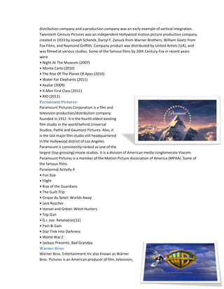 distribution company and a production company was an early example of vertical integration. 
Twentieth Century Pictures was an independent Hollywood motion picture production company 
created in 1933 by Joseph Schenck, Darryl F. Zanuck from Warner Brothers, William Goetz from 
Fox Films, and Raymond Griffith. Company product was distributed by United Artists (UA), and 
was filmed at various studios. Some of the famous films by 20th Century Fox in recent years 
were 
• Night At The Museum (2007) 
• Monte Carlo (2010) 
• The Rise Of The Planet Of Apes (2010) 
• Water For Elephants (2011) 
• Avatar (2009) 
• X-Men First Class (2011) 
• RIO (2011) 
Paramount Pictures: 
Paramount Pictures Corporation is a film and 
television production/distribution company 
founded in 1912. It is the fourth oldest existing 
film studio in the world behind Universal 
Studios, Pathé and Gaumont Pictures. Also, it 
is the last major film studio still headquartered 
in the Hollywood district of Los Angeles. 
Paramount is consistently ranked as one of the 
largest (top-grossing) movie studios. It is a division of American media conglomerate Viacom. 
Paramount Pictures is a member of the Motion Picture Association of America (MPAA). Some of 
the famous films: 
Paranormal Activity 4 
• Fun Size 
• Flight 
• Rise of the Guardians 
• The Guilt Trip 
• Cirque du Soleil: Worlds Away 
• Jack Reacher 
• Hansel and Gretel: Witch Hunters 
• Top Gun 
• G.I. Joe: Retaliation[11] 
• Pain & Gain 
• Star Trek Into Darkness 
• World War Z 
• Jackass Presents: Bad Grandpa 
Warner Bros: 
Warner Bros. Entertainment Inc also known as Warner 
Bros. Pictures is an American producer of film, television, 
 