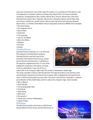 and music entertainment. One of the major film studios, it is a subsidiary of Time Warner, with 
its headquarters in Burbank, California and New York. Warner Bros. has several subsidiary 
companies, including Warner Bros. Studios, Warner Bros. Pictures, Warner Bros. Interactive 
Entertainment, Warner Bros. Television, Warner Bros. Animation, Warner Home Video, New 
Line Cinema, TheWB.com, and DC Comics. Warner owns half of The CW Television Network. 
Warner Bros. is a member of the Motion Picture Association of America (MPAA).Films exmaples: 
• The Great Gatsby 
• The Hangover Part III 
• Man of Steel 
• Pacific Rim 
• The Conjuring 
• Top Cat: The Movie 
• We’re the Millers 
• Getaway 
• Prisoners 
• Gravity 
Columbia Pictures: 
Columbia Pictures Industries, Inc. is an American 
film production and distribution company. 
Columbia Pictures now forms part of the 
Columbia TriStar Motion Picture Group, owned 
by Sony Pictures Entertainment, a subsidiary of 
the Japanese conglomerate Sony. It is one of the 
leading film companies in the world, a member 
of the so-called Big Six. It was one of the so-called 
Little Three among the eight major film studios of Hollywood’s Golden Age. 
The studio, founded in 1919 as Cohn-Brandt-Cohn Film Sales by brothers Jack and Harry Cohn 
and Joe Brandt, released its first feature film in August 1922. It adopted the Columbia Pictures 
name in 1924 and went public two years later. The name is derived from “Columbia”, a national 
personification of the United States, which is used as the company’s logo. movie example : 
• Men in Black 3 
• That’s My Boy 
• The Amazing Spider-Man 
• Total Recall 
• Hope Spring 
• After Earth 
• The Smurfs 2 
• Cloudy with a Chance of Meatballs 2 
• Captain Phillips 
Walt Disney: 
The Walt Disney Studios, also known as Walt Disney 
Studios Motion Pictures Group and formerly known as 
 