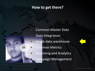 How to get there?




• Common Master Data
• Data Integration
• Single data warehouse
• Common Metrics
• Reporting and Analytics
• Campaign Management

                            © 2011 Electronic Arts – Slide # 16
 