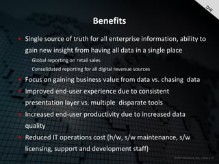 Benefits
• Single source of truth for all enterprise information, ability to
  gain new insight from having all data in a single place
  – Global reporting on retail sales
  – Consolidated reporting for all digital revenue sources

• Focus on gaining business value from data vs. chasing data
• Improved end-user experience due to consistent
  presentation layer vs. multiple disparate tools
• Increased end-user productivity due to increased data
  quality
• Reduced IT operations cost (h/w, s/w maintenance, s/w
  licensing, support and development staff)
                                                             © 2011 Electronic Arts – Slide # 19
 