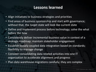 Lessons learned

• Align initiatives to business strategies and priorities
• Find areas of business sponsorship and start with governance;
  without that, the target state will look like current state
• Define and implement process before technology; solve the what
  before the how
• Consistently deliver incremental business value in context of a
  strategic roadmap; maintain stakeholder engagement
• Establish loosely coupled data integration based on standards;
  flexibility to manage change
• Consider consolidating data related activities into one IT
  organization to accelerate alignment and progress
• Plan data warehouse migrations carefully; they are complex

                                                       © 2011 Electronic Arts – Slide # 27
 