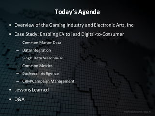 Today’s Agenda
• Overview of the Gaming Industry and Electronic Arts, Inc
• Case Study: Enabling EA to lead Digital-to-Consumer
   ‒ Common Master Data
   ‒ Data Integration
   ‒ Single Data Warehouse
   ‒ Common Metrics
   ‒ Business Intelligence
   ‒ CRM/Campaign Management

• Lessons Learned
• Q&A

                                                        © 2011 Electronic Arts – Slide # 3
 