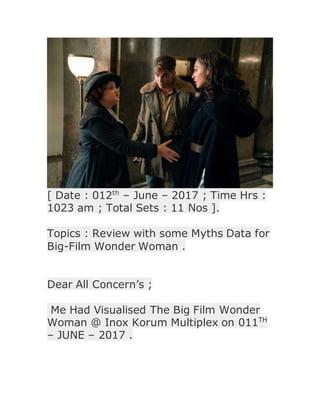 [ Date : 012th
– June – 2017 ; Time Hrs :
1023 am ; Total Sets : 11 Nos ].
Topics : Review with some Myths Data for
Big-Film Wonder Woman .
Dear All Concern’s ;
Me Had Visualised The Big Film Wonder
Woman @ Inox Korum Multiplex on 011TH
– JUNE – 2017 .
 