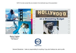 NOTE: No video sample files are included in this distributed copy of the presentation




                                                             on a Shoestring Budget




Benjy Caplan
 Marketing Writer
  ECI Telecom




    General Disclaimer: I take no responsibility for anything. If you don’t believe me, ask my wife.
 