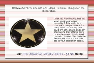 Hollywood Party Decorations Ideas - Unique Things for the
                       Decoration


                                Don’t you want your guests say
                                ‘wow’ about your venue
                                decoration? This would be a
                                dream of many party hosts for
                                many years but nothing new
                                could bring the charm and glam
                                of amaze to their efforts. Here
                                comes the magic of Hollywood
                                party decorations! This might be
                                the element that you want to
                                add to your decoration details.




   Buy Star Attraction Metallic Plates - $4.99 online
 