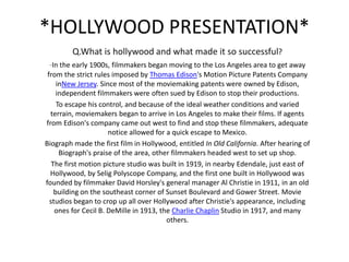 *HOLLYWOOD PRESENTATION*
Q.What is hollywood and what made it so successful?
-In the early 1900s, filmmakers began moving to the Los Angeles area to get away
from the strict rules imposed by Thomas Edison's Motion Picture Patents Company
inNew Jersey. Since most of the moviemaking patents were owned by Edison,
independent filmmakers were often sued by Edison to stop their productions.
To escape his control, and because of the ideal weather conditions and varied
terrain, moviemakers began to arrive in Los Angeles to make their films. If agents
from Edison's company came out west to find and stop these filmmakers, adequate
notice allowed for a quick escape to Mexico.
Biograph made the first film in Hollywood, entitled In Old California. After hearing of
Biograph's praise of the area, other filmmakers headed west to set up shop.
The first motion picture studio was built in 1919, in nearby Edendale, just east of
Hollywood, by Selig Polyscope Company, and the first one built in Hollywood was
founded by filmmaker David Horsley's general manager Al Christie in 1911, in an old
building on the southeast corner of Sunset Boulevard and Gower Street. Movie
studios began to crop up all over Hollywood after Christie's appearance, including
ones for Cecil B. DeMille in 1913, the Charlie Chaplin Studio in 1917, and many
others.
 