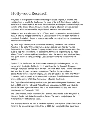 Hollywood Research
Hollywood is a neighborhood in the central region of Los Angeles, California. The
neighborhood is notable for its place as the home of the U.S. film industry, including
several of its historic studios. Its name has come to be a metonym for the motion picture
industry of the United States. Hollywood is also a highly ethnically diverse, densely
populated, economically diverse neighborhood and retail business district.
Hollywood was a small community in 1870 and was incorporated as a municipality in
1903. It officially merged with the city of Los Angeles in 1910, and soon thereafter a
prominent film industry began to emerge, eventually becoming the most recognizable
film industry in the world.
By 1912, major motion-picture companies had set up production near or in Los
Angeles. In the early 1900s, most motion picture patents were held by Thomas
Edison's Motion Picture Patents Company in New Jersey, and filmmakers were often
sued to stop their productions. To escape this, filmmakers began moving out west,
where Edison's patents could not be enforced. Also, the weather was ideal and there
was quick access to various settings. Los Angeles became the capital of the film
industry.
Director D. W. Griffith was the first to make a motion picture in Hollywood. His 17-
minute short film In Old California (1910) was filmed for the Biograph Company.
Although Hollywood banned movie theaters—of which it had none—before annexation
that year, Los Angeles had no such restriction. The first film by a Hollywood
studio, Nestor Motion Picture Company, was shot on October 26, 1911. The Whitley
home was used as its set, and the unnamed movie was filmed in the middle of their
groves at the corner of Whitley Avenue and Hollywood Boulevard.
The Capitol Records Building on Vine Street, just north of Hollywood Boulevard, was
built in 1956, and the Hollywood Walk of Fame was created in 1958 as a tribute to
artists and other significant contributors to the entertainment industry. The official
opening was on February 8, 1960.
The Dolby Theatre, which opened in 2001 as the Kodak Theatre at the Hollywood &
Highland Center mall, is the home of the Oscars. The mall is located where the
historic Hollywood Hotel once stood.
The Academy Awards are held in late February/early March (since 2004) of each year,
honoring the preceding year in film. Prior to 2004, they were held in late March/early
 