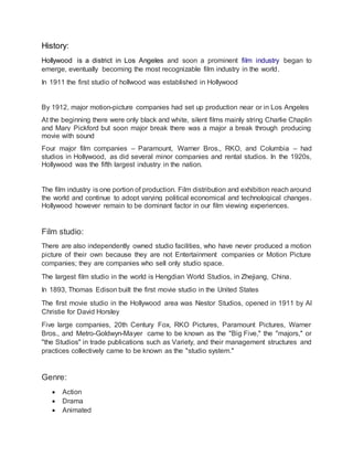 History:
Hollywood is a district in Los Angeles and soon a prominent film industry began to
emerge, eventually becoming the most recognizable film industry in the world.
In 1911 the first studio of hollwood was established in Hollywood
By 1912, major motion-picture companies had set up production near or in Los Angeles
At the beginning there were only black and white, silent films mainly string Charlie Chaplin
and Mary Pickford but soon major break there was a major a break through producing
movie with sound
Four major film companies – Paramount, Warner Bros., RKO, and Columbia – had
studios in Hollywood, as did several minor companies and rental studios. In the 1920s,
Hollywood was the fifth largest industry in the nation.
The film industry is one portion of production. Film distribution and exhibition reach around
the world and continue to adopt varying political economical and technological changes.
Hollywood however remain to be dominant factor in our film viewing experiences.
Film studio:
There are also independently owned studio facilities, who have never produced a motion
picture of their own because they are not Entertainment companies or Motion Picture
companies; they are companies who sell only studio space.
The largest film studio in the world is Hengdian World Studios, in Zhejiang, China.
In 1893, Thomas Edison built the first movie studio in the United States
The first movie studio in the Hollywood area was Nestor Studios, opened in 1911 by Al
Christie for David Horsley
Five large companies, 20th Century Fox, RKO Pictures, Paramount Pictures, Warner
Bros., and Metro-Goldwyn-Mayer came to be known as the "Big Five," the "majors," or
"the Studios" in trade publications such as Variety, and their management structures and
practices collectively came to be known as the "studio system."
Genre:
 Action
 Drama
 Animated
 
