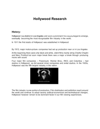 Hollywood Research
History:
Hollywood is a district in Los Angeles and soon a prominent filmindustry beganto emerge,
eventually becoming the most recognizable film industry in the world.
In 1911 the first studio of Hollywood was established in Hollywood
By 1912, major motion-picture companies had set up production near or in Los Angeles
At the beginning there were only black and white, silent films mainly string Charlie Chaplin
and Mary Pickford but soon major break there was a major a break through producing
movie with sound
Four major film companies – Paramount, Warner Bros., RKO, and Columbia – had
studios in Hollywood, as did several minor companies and rental studios. In the 1920s,
Hollywood was the fifth largest industry in the nation.
The film industry is one portion of production. Film distribution and exhibition reach around
the world and continue to adopt varying political economical and technological changes.
Hollywood however remain to be dominant factor in our film viewing experiences.
 