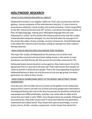 HOLLYWOOD RESEARCH
-WHATIS HOLLYWOODINDUSTRYALL ABOUT?
Hollywood is located in Los Angeles, California. That's also synonymous with the
glamour, money and power of the entertainment industry. It’s also a home to
many famous television, movie studios and record companies. Ithad a large effect
on the film industry fromthe early 20th
century. Itproduces the largestnumber of
films of single language, making up to 700 English language films per year.
Hollywood is a said to be the earliest film industry wheremany new film studios
and production companies emerged. Itis also the birth place to many genre of
the cinema like action, drama, comedy, musical, romanceetc. OverallHollywood
is the oldest film industry and it has been setting an example for other national
filming industries.
-WHATKIND OF MOVIES DOES HOLLYWOOD TEND TO MAKE?
The major film studios of Hollywood are the primary sourceof the most
commercially successfuland mostticket selling movies in the world. Its main
distributers are Walt Disney (38.5%),warner bros (13.4%), universal(12.7%).
Hollywood makes movies based on various genres, they makemovies for all the
age groups froma 1 year old to 60 years old. They make movies that people can
relate to and this is whatattracts people. That is the mostappealing thing about
Hollywood becauseit does not only focusses on any one age group, the entire
generation can relate to their movies.
-WHATKIND OF GENRES MAKE MOST OF THE MONEY AND ATTRACT YOUNG
GENERATION?
Fromthe year 1917 to 1960, the era is known as the golden era for Hollywood
because that is when it earned a lot of fame and many people were interested in
investing and buying. But now as the time has passed, the world has evolved and
now people have differentlifestyle, and they may not be able to relate to the
movie that was made in early 1900s. So as thegeneration has evolved, Hollywood
has evolved too, they make movies and TV series that help the new generation
understand moreabout world. They choosetheir genres accordingly, it can be
drama, horror, thriller, comedy, suspenseetc. So the movies that attract the
 