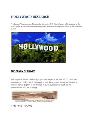 HOLLYWOOD RESEARCH
“Hollywood” is a name used to describe the entire U.S. film industry, which started in the
Los Angeles, California suburb of Hollywood. So a Hollywood movie would be an American
movie
THE ORIGIN OF MOVIES
The origin of movies and motion pictures began in the late 1800’s, with the
invention of “motion toys” designed to trick the eye into seeing an illusion of
motion from a display of still frames in quick succession, such as the
thaumatrope and the zoetrope.
THE FIRST MOVIE
 