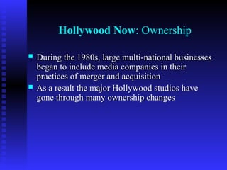 Hollywood Now: Ownership




During the 1980s, large multi-national businesses
began to include media companies in their
practices of merger and acquisition
As a result the major Hollywood studios have
gone through many ownership changes

 