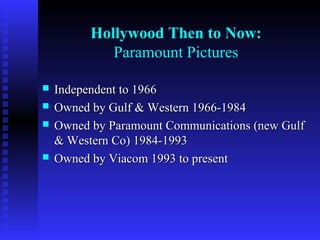 Hollywood Then to Now:
Paramount Pictures






Independent to 1966
Owned by Gulf & Western 1966-1984
Owned by Paramount Communications (new Gulf
& Western Co) 1984-1993
Owned by Viacom 1993 to present

 