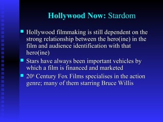 Hollywood Now: Stardom





Hollywood filmmaking is still dependent on the
strong relationship between the hero(ine) in the
film and audience identification with that
hero(ine)
Stars have always been important vehicles by
which a film is financed and marketed
20th Century Fox Films specialises in the action
genre; many of them starring Bruce Willis

 
