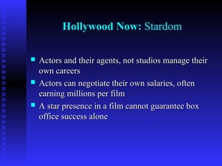Hollywood Now: Stardom






Actors and their agents, not studios manage their
own careers
Actors can negotiate their own salaries, often
earning millions per film
A star presence in a film cannot guarantee box
office success alone

 