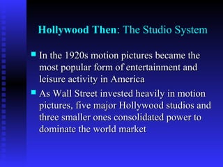 Hollywood Then: The Studio System
In the 1920s motion pictures became the
most popular form of entertainment and
leisure activity in America
 As Wall Street invested heavily in motion
pictures, five major Hollywood studios and
three smaller ones consolidated power to
dominate the world market


 