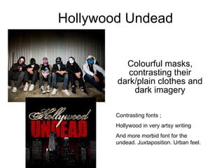 Hollywood Undead Colourful masks, contrasting their dark/plain clothes and dark imagery Contrasting fonts ; Hollywood in very artsy writing  And more morbid font for the undead. Juxtaposition. Urban feel. 