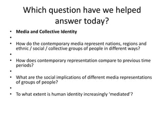 Which question have we helped
answer today?
• Media and Collective Identity
•
• How do the contemporary media represent nations, regions and
ethnic / social / collective groups of people in different ways?
•
• How does contemporary representation compare to previous time
periods?
•
• What are the social implications of different media representations
of groups of people?
•
• To what extent is human identity increasingly ‘mediated’?
 