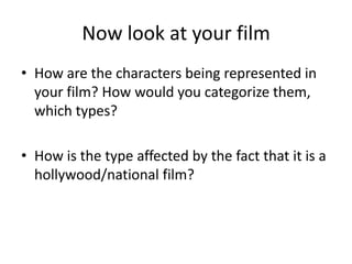 Now look at your film
• How are the characters being represented in
your film? How would you categorize them,
which types?
• How is the type affected by the fact that it is a
hollywood/national film?
 