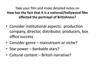 Take your film and make detailed notes on
How has the fact that it is a national/hollywood film
affected the portrayal of Britishness?
• Consider institutional aspects: production
company, director, distributor, producers, box
office success
• Consider genre – mainstream or niche?
• Star power – bankable stars?
• Cultural content – British narrative?
 