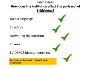 Peer assess
How does the institution affect the portrayal of
Britishness?
Media language
Structure
Answering the question
Theory
EVIDENCE (dates, names etc)
Comment on their work – strengths and
weaknesses
 