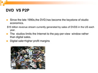 DVD  VS P2PSince the late 1990s,the DVD,has become the keystone of studio economics.$15 billion revenue stream currently generated by sales of DVDS in the US each year.The  studios limits the Internet to the pay-per-view  window rather than digital sales.Digital sale=higher profit margins
