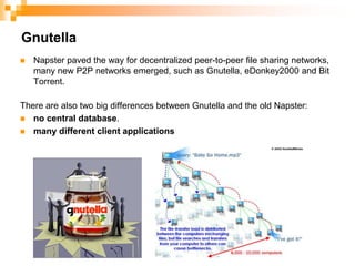 GnutellaNapster paved the way for decentralized peer-to-peer file sharing networks, many new P2P networks emerged, such as Gnutella, eDonkey2000 and Bit Torrent. There are also two big differences between Gnutella and the old Napster: no central database. many different client applications