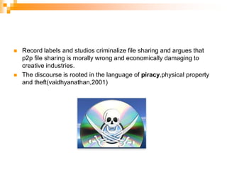 Record labels and studios criminalize file sharing and argues that p2p file sharing is morally wrong and economically damaging to creative industries.The discourse is rooted in the language of piracy,physical property and theft(vaidhyanathan,2001)