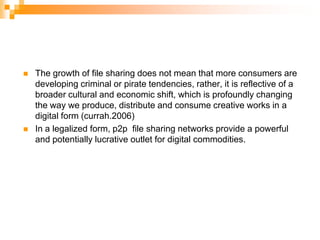 The growth of file sharing does not mean that more consumers are developing criminal or pirate tendencies, rather, it is reflective of a broader cultural and economic shift, which is profoundly changing the way we produce, distribute and consume creative works in a digital form (currah.2006)In a legalized form, p2p  file sharing networks provide a powerful and potentially lucrative outlet for digital commodities.