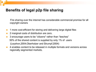Benefits of legal p2p file sharing      Fire sharing over the internet has considerable commercial promise for all copyright owners  1 more cost-efficient for storing and delivering large digital files2 marginal costs of distribution are zero.3 encourage users to be “citizens" rather than “leeches”     50% of the shared content is supplied by only 1% of  users      (Leyshon,2004;Oberholzer and Strumpf,2004)4 enables content to be released in multiple formats and versions across regionally segmented markets.