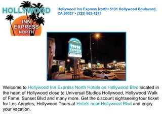 Hollywood Inn Express North• 5131 Hollywood Boulevard,  CA 90027 • (323) 663-1243 Welcome to  Hollywood Inn Express North Hotels on Hollywood Blvd  located in  the heart of Hollywood close to Universal Studios Hollywood, Hollywood Walk  of Fame, Sunset Blvd and many more. Get the discount sightseeing tour ticket  for Los Angeles, Hollywood Tours at  Hotels near Hollywood Blvd  and enjoy  your vacation. 