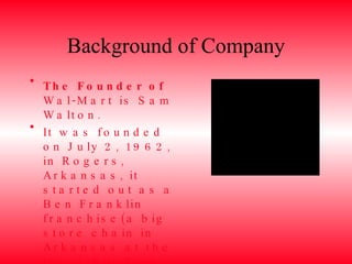 Background of Company The Founder of Wal-Mart is Sam Walton. It was founded on July 2, 1962, in Rogers, Arkansas, it started out as a Ben Franklin franchise(a big store chain in Arkansas at the time), but Sam Walton named it, “Walton’s Five and Dime”, which became Wal-Mart. 