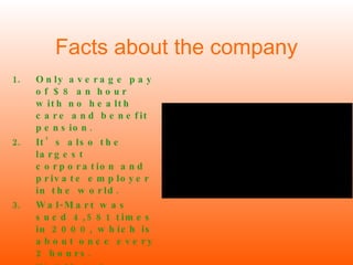 Facts about the company Only average pay of $8 an hour with no health care and benefit pension. It’s also the largest corporation and private employer in the world. Wal-Mart was sued 4,581 times in 2000, which is about once every 2 hours. Wal-Mart has more than 3,000 stores in the U.S 