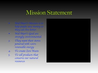 Mission Statement Wal-Mart’s Mission is to help people save money so they can live better. Wal-Mart’s Goal are strongly environmental: They want their stores powered with 100% renewable energy To create Zero Waste To sell products that conserve our natural resources 