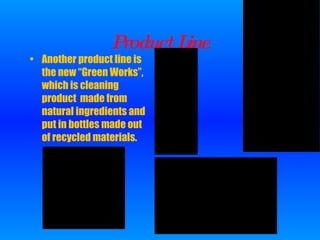 Product Line Another product line is the new “Green Works”, which is cleaning product  made from natural ingredients and put in bottles made out of recycled materials. 