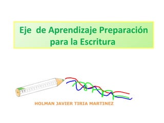 Eje de Aprendizaje Preparación 
para la Escritura 
HOLMAN JAVIER TIRIA MARTINEZ 
 