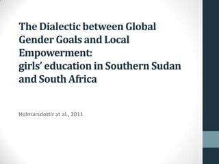 The Dialectic between Global
Gender Goals and Local
Empowerment:
girls’ education in Southern Sudan
and South Africa


Holmarsdottir at al., 2011
 