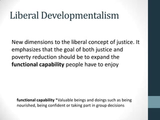 Liberal Developmentalism

New dimensions to the liberal concept of justice. It
emphasizes that the goal of both justice and
poverty reduction should be to expand the
functional capability people have to enjoy




  functional capability *Valuable beings and doings such as being
  nourished, being confident or taking part in group decisions
 