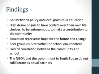 Findings
• Gap between policy and local practice in education
• High desire of girls to have control over their own life
  choices, to be autonomous, to make a contribution to
  the community
• Education represents hope for the future and change
• Peer group culture within the school environment
• Lack of correlation between the community and
  school
• The NGO’s and the government in South Sudan do not
  collaborate as equal partners
 