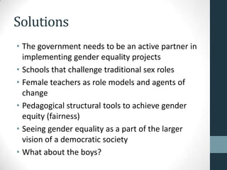 Solutions
• The government needs to be an active partner in
  implementing gender equality projects
• Schools that challenge traditional sex roles
• Female teachers as role models and agents of
  change
• Pedagogical structural tools to achieve gender
  equity (fairness)
• Seeing gender equality as a part of the larger
  vision of a democratic society
• What about the boys?
 