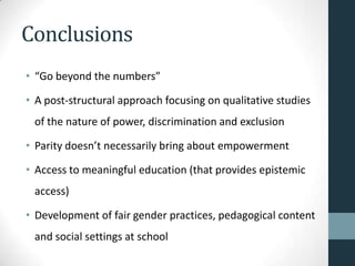 Conclusions
• “Go beyond the numbers”

• A post-structural approach focusing on qualitative studies
 of the nature of power, discrimination and exclusion

• Parity doesn’t necessarily bring about empowerment

• Access to meaningful education (that provides epistemic
 access)

• Development of fair gender practices, pedagogical content
 and social settings at school
 
